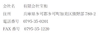 会社名 有限会社宝和
住所 兵庫県多可郡多可町加美区熊野部780-2
電話番号 0795-35-0201
FAX番号 0795-35-1220